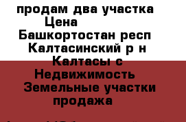продам два участка › Цена ­ 200 000 - Башкортостан респ., Калтасинский р-н, Калтасы с. Недвижимость » Земельные участки продажа   